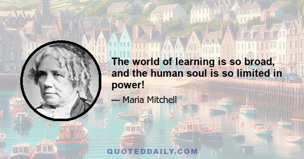 The world of learning is so broad, and the human soul is so limited in power!