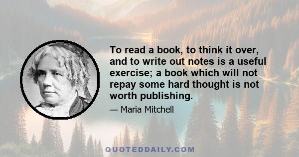 To read a book, to think it over, and to write out notes is a useful exercise; a book which will not repay some hard thought is not worth publishing.