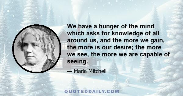 We have a hunger of the mind which asks for knowledge of all around us, and the more we gain, the more is our desire; the more we see, the more we are capable of seeing.