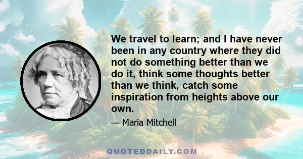 We travel to learn; and I have never been in any country where they did not do something better than we do it, think some thoughts better than we think, catch some inspiration from heights above our own.