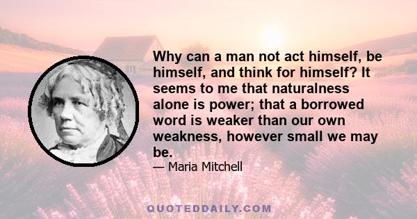 Why can a man not act himself, be himself, and think for himself? It seems to me that naturalness alone is power; that a borrowed word is weaker than our own weakness, however small we may be.