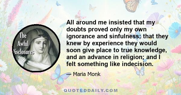 All around me insisted that my doubts proved only my own ignorance and sinfulness; that they knew by experience they would soon give place to true knowledge, and an advance in religion; and I felt something like