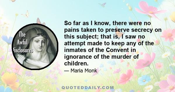 So far as I know, there were no pains taken to preserve secrecy on this subject; that is, I saw no attempt made to keep any of the inmates of the Convent in ignorance of the murder of children.