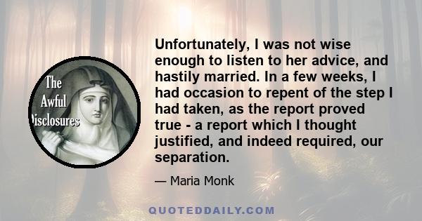 Unfortunately, I was not wise enough to listen to her advice, and hastily married. In a few weeks, I had occasion to repent of the step I had taken, as the report proved true - a report which I thought justified, and