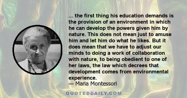 ... the first thing his education demands is the provision of an environment in which he can develop the powers given him by nature. This does not mean just to amuse him and let him do what he likes. But it does mean