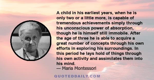 A child in his earliest years, when he is only two or a little more, is capable of tremendous achievements simply through his unconscious power of absorption, though he is himself still immobile. After the age of three