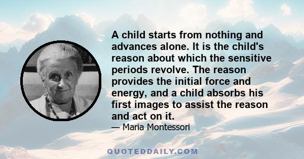 A child starts from nothing and advances alone. It is the child's reason about which the sensitive periods revolve. The reason provides the initial force and energy, and a child absorbs his first images to assist the