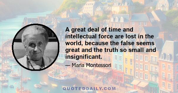 A great deal of time and intellectual force are lost in the world, because the false seems great and the truth so small and insignificant.