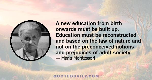 A new education from birth onwards must be built up. Education must be reconstructed and based on the law of nature and not on the preconceived notions and prejudices of adult society.