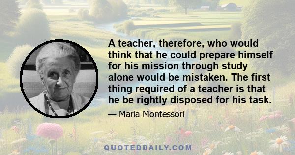 A teacher, therefore, who would think that he could prepare himself for his mission through study alone would be mistaken. The first thing required of a teacher is that he be rightly disposed for his task.