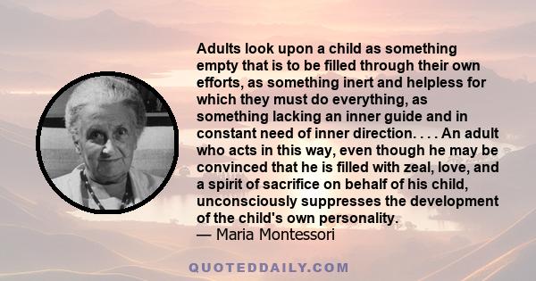 Adults look upon a child as something empty that is to be filled through their own efforts, as something inert and helpless for which they must do everything, as something lacking an inner guide and in constant need of