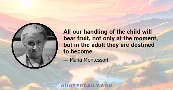 All our handling of the child will bear fruit, not only at the moment, but in the adult they are destined to become.