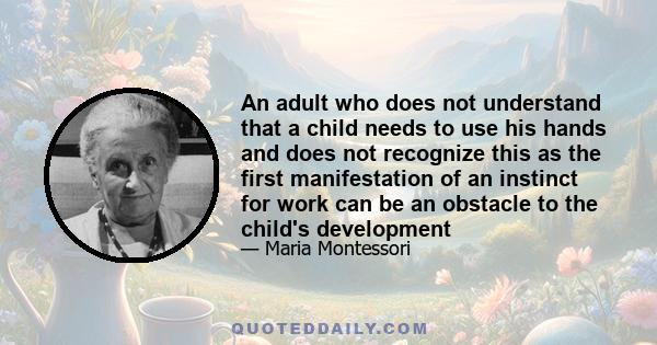 An adult who does not understand that a child needs to use his hands and does not recognize this as the first manifestation of an instinct for work can be an obstacle to the child's development