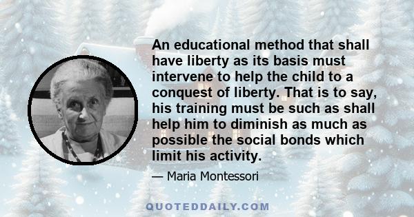 An educational method that shall have liberty as its basis must intervene to help the child to a conquest of liberty. That is to say, his training must be such as shall help him to diminish as much as possible the