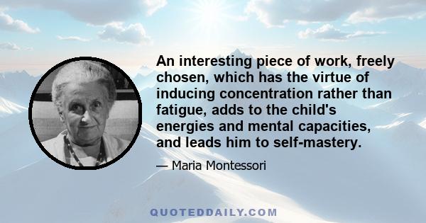 An interesting piece of work, freely chosen, which has the virtue of inducing concentration rather than fatigue, adds to the child's energies and mental capacities, and leads him to self-mastery.