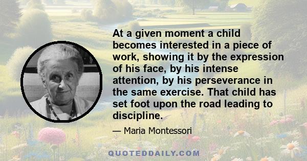 At a given moment a child becomes interested in a piece of work, showing it by the expression of his face, by his intense attention, by his perseverance in the same exercise. That child has set foot upon the road