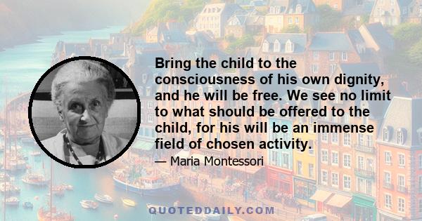 Bring the child to the consciousness of his own dignity, and he will be free. We see no limit to what should be offered to the child, for his will be an immense field of chosen activity.