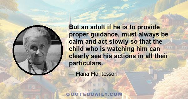 But an adult if he is to provide proper guidance, must always be calm and act slowly so that the child who is watching him can clearly see his actions in all their particulars.