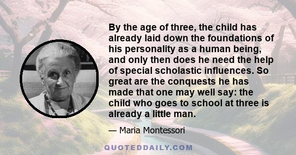 By the age of three, the child has already laid down the foundations of his personality as a human being, and only then does he need the help of special scholastic influences. So great are the conquests he has made that 