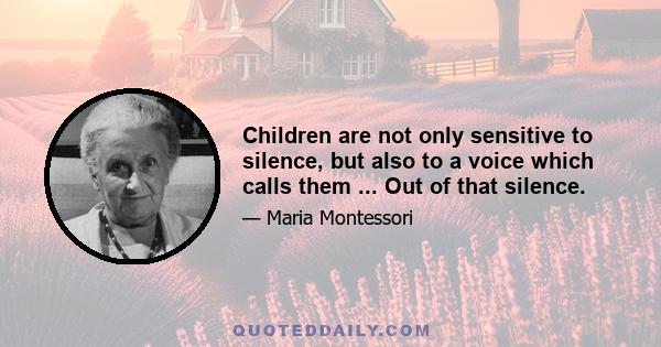 Children are not only sensitive to silence, but also to a voice which calls them ... Out of that silence.