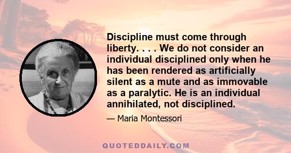 Discipline must come through liberty. . . . We do not consider an individual disciplined only when he has been rendered as artificially silent as a mute and as immovable as a paralytic. He is an individual annihilated,