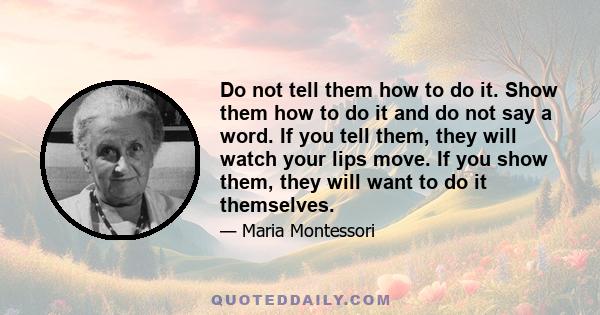 Do not tell them how to do it. Show them how to do it and do not say a word. If you tell them, they will watch your lips move. If you show them, they will want to do it themselves.