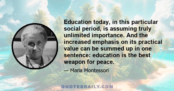 Education today, in this particular social period, is assuming truly unlimited importance. And the increased emphasis on its practical value can be summed up in one sentence: education is the best weapon for peace.