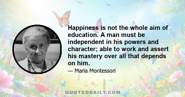 Happiness is not the whole aim of education. A man must be independent in his powers and character; able to work and assert his mastery over all that depends on him.