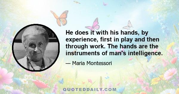 He does it with his hands, by experience, first in play and then through work. The hands are the instruments of man's intelligence.