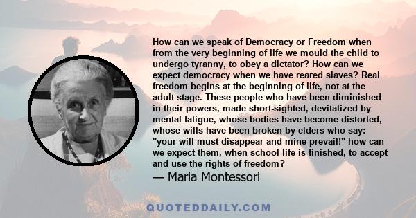 How can we speak of Democracy or Freedom when from the very beginning of life we mould the child to undergo tyranny, to obey a dictator? How can we expect democracy when we have reared slaves? Real freedom begins at the 