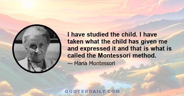 I have studied the child. I have taken what the child has given me and expressed it and that is what is called the Montessori method.