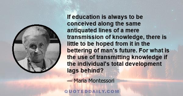 If education is always to be conceived along the same antiquated lines of a mere transmission of knowledge, there is little to be hoped from it in the bettering of man's future. For what is the use of transmitting