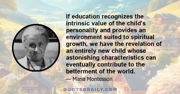 If education recognizes the intrinsic value of the child's personality and provides an environment suited to spiritual growth, we have the revelation of an entirely new child whose astonishing characteristics can