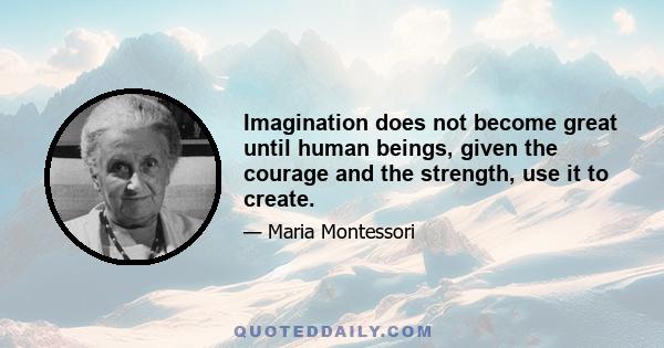 Imagination does not become great until human beings, given the courage and the strength, use it to create.