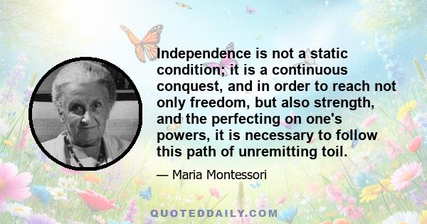 Independence is not a static condition; it is a continuous conquest, and in order to reach not only freedom, but also strength, and the perfecting on one's powers, it is necessary to follow this path of unremitting toil.