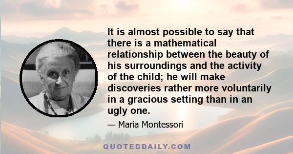 It is almost possible to say that there is a mathematical relationship between the beauty of his surroundings and the activity of the child; he will make discoveries rather more voluntarily in a gracious setting than in 