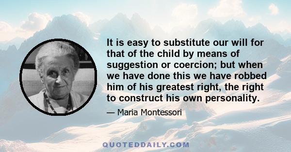 It is easy to substitute our will for that of the child by means of suggestion or coercion; but when we have done this we have robbed him of his greatest right, the right to construct his own personality.