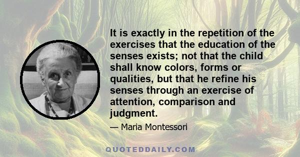 It is exactly in the repetition of the exercises that the education of the senses exists; not that the child shall know colors, forms or qualities, but that he refine his senses through an exercise of attention,