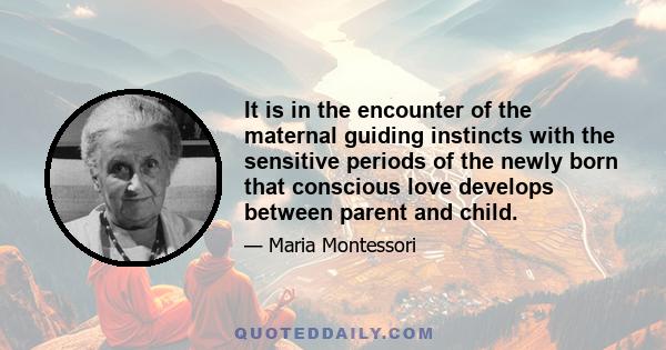 It is in the encounter of the maternal guiding instincts with the sensitive periods of the newly born that conscious love develops between parent and child.