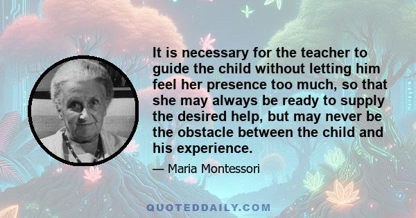 It is necessary for the teacher to guide the child without letting him feel her presence too much, so that she may always be ready to supply the desired help, but may never be the obstacle between the child and his