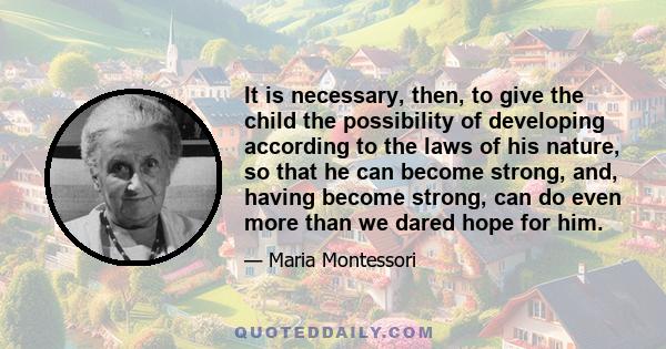 It is necessary, then, to give the child the possibility of developing according to the laws of his nature, so that he can become strong, and, having become strong, can do even more than we dared hope for him.