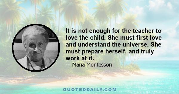 It is not enough for the teacher to love the child. She must first love and understand the universe. She must prepare herself, and truly work at it.