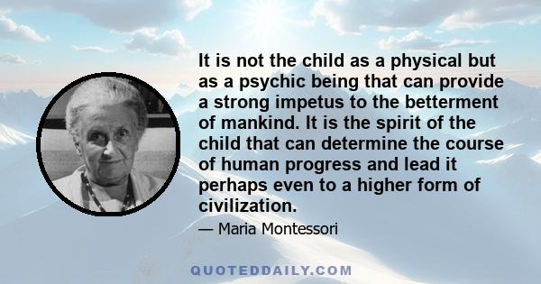 It is not the child as a physical but as a psychic being that can provide a strong impetus to the betterment of mankind. It is the spirit of the child that can determine the course of human progress and lead it perhaps