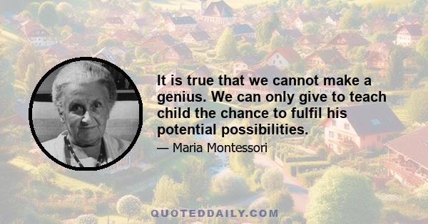 It is true that we cannot make a genius. We can only give to teach child the chance to fulfil his potential possibilities.