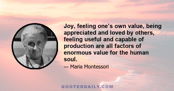 Joy, feeling one’s own value, being appreciated and loved by others, feeling useful and capable of production are all factors of enormous value for the human soul.