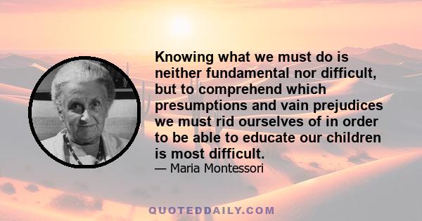 Knowing what we must do is neither fundamental nor difficult, but to comprehend which presumptions and vain prejudices we must rid ourselves of in order to be able to educate our children is most difficult.