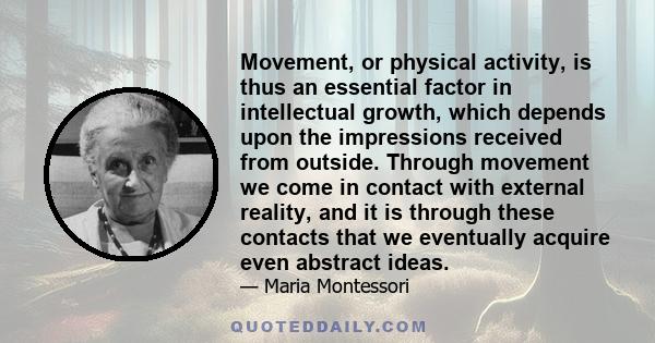 Movement, or physical activity, is thus an essential factor in intellectual growth, which depends upon the impressions received from outside. Through movement we come in contact with external reality, and it is through