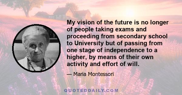 My vision of the future is no longer of people taking exams and proceeding from secondary school to University but of passing from one stage of independence to a higher, by means of their own activity and effort of will.