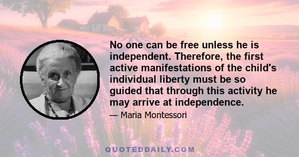 No one can be free unless he is independent. Therefore, the first active manifestations of the child's individual liberty must be so guided that through this activity he may arrive at independence.