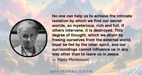 No one can help us to achieve the intimate isolation by which we find our secret worlds, so mysterious, rich and full. If others intervene, it is destroyed. This degree of thought, which we attain by freeing ourselves